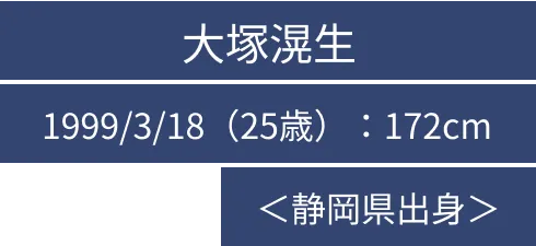 大塚滉生 1999/3/18（25歳）：172cm ＜静岡県出身＞